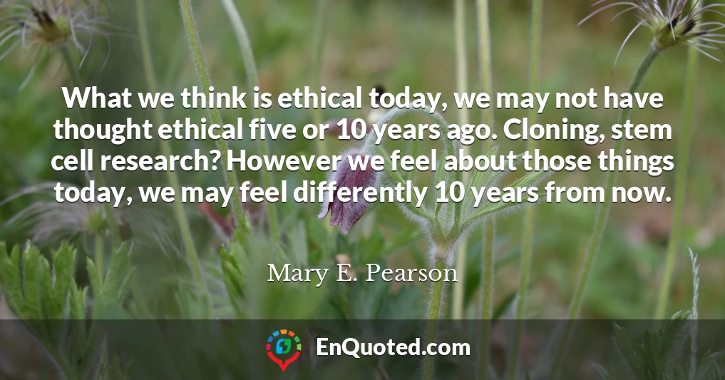 What we think is ethical today, we may not have thought ethical five or 10 years ago. Cloning, stem cell research? However we feel about those things today, we may feel differently 10 years from now.