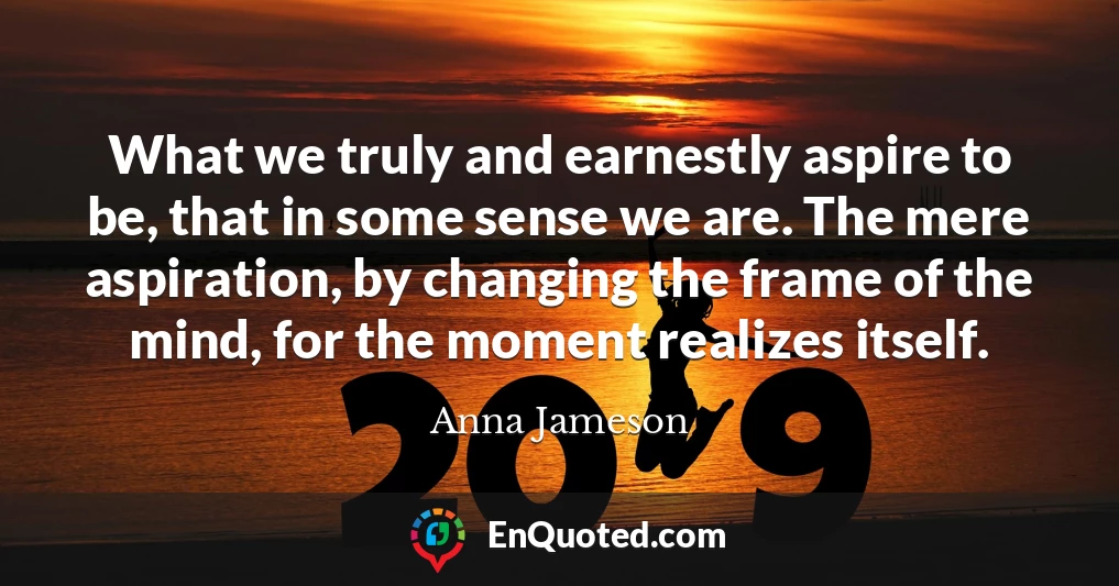 What we truly and earnestly aspire to be, that in some sense we are. The mere aspiration, by changing the frame of the mind, for the moment realizes itself.