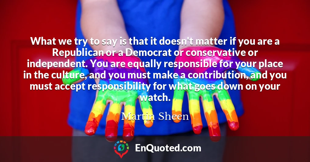 What we try to say is that it doesn't matter if you are a Republican or a Democrat or conservative or independent. You are equally responsible for your place in the culture, and you must make a contribution, and you must accept responsibility for what goes down on your watch.