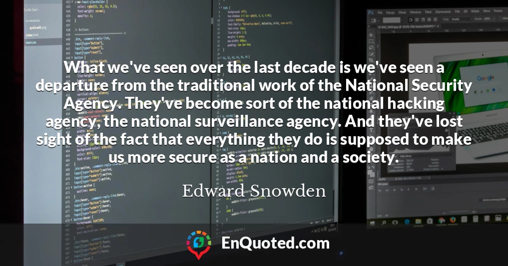 What we've seen over the last decade is we've seen a departure from the traditional work of the National Security Agency. They've become sort of the national hacking agency, the national surveillance agency. And they've lost sight of the fact that everything they do is supposed to make us more secure as a nation and a society.
