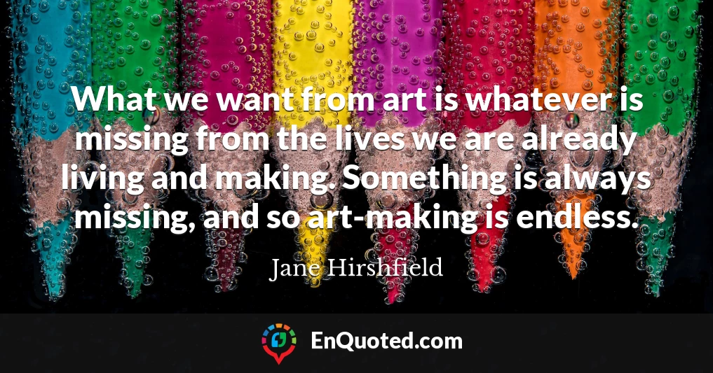 What we want from art is whatever is missing from the lives we are already living and making. Something is always missing, and so art-making is endless.