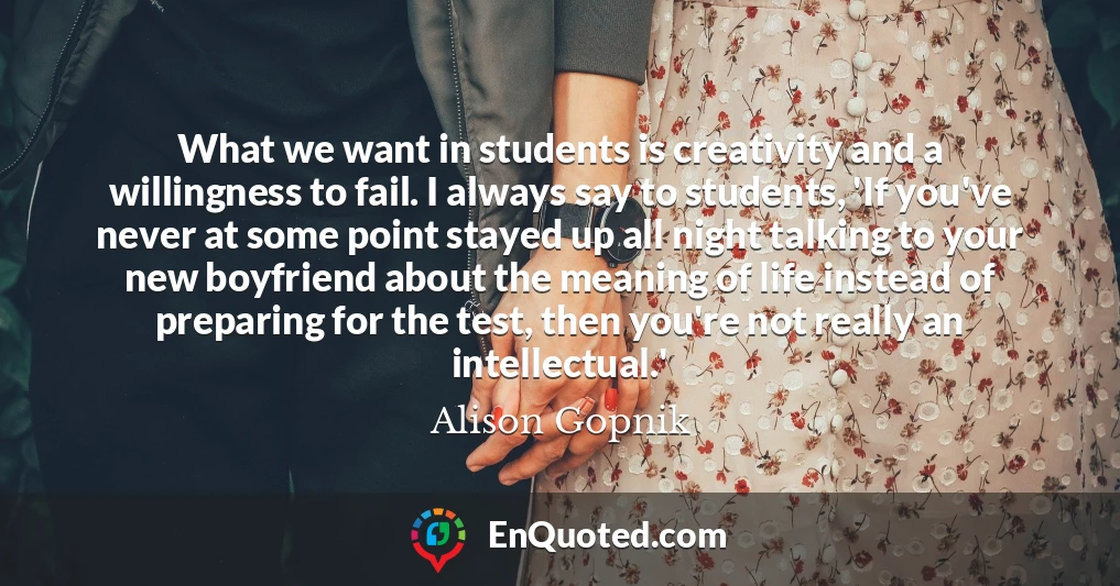 What we want in students is creativity and a willingness to fail. I always say to students, 'If you've never at some point stayed up all night talking to your new boyfriend about the meaning of life instead of preparing for the test, then you're not really an intellectual.'