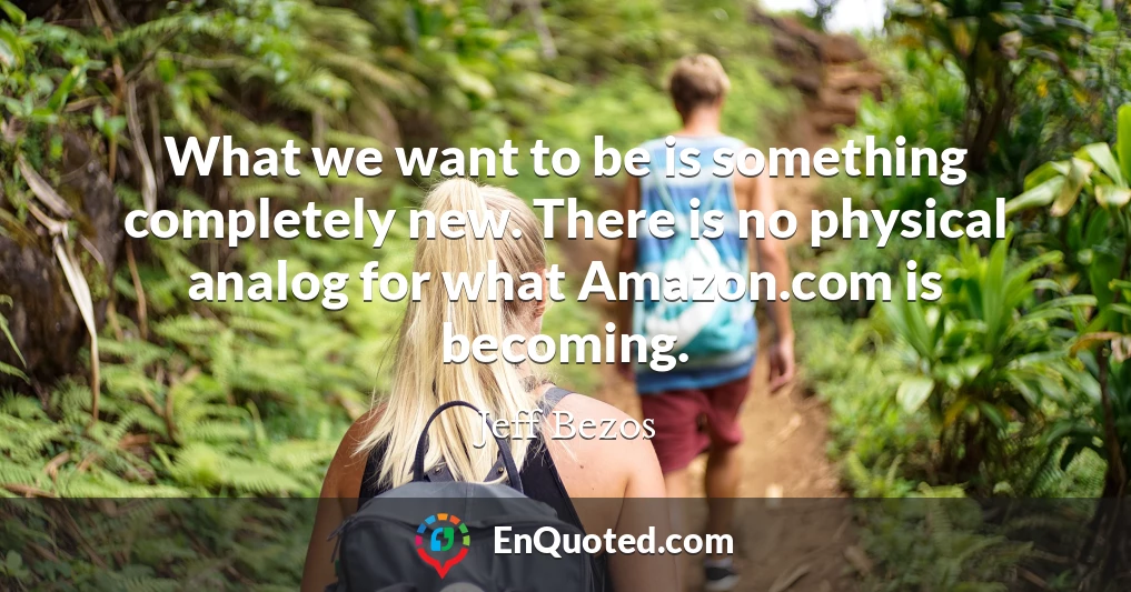What we want to be is something completely new. There is no physical analog for what Amazon.com is becoming.