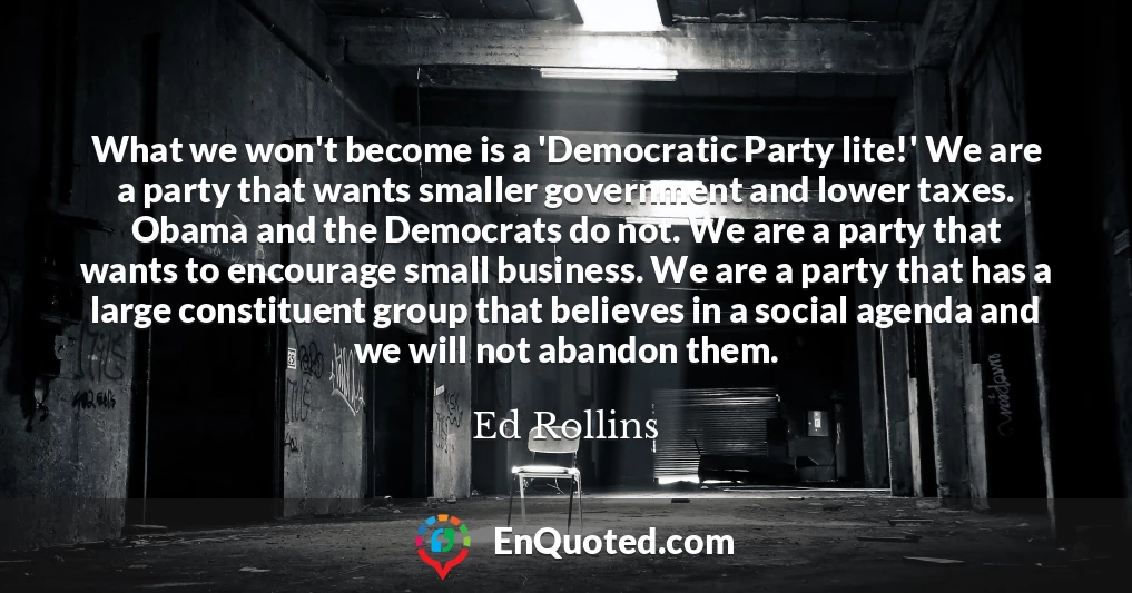 What we won't become is a 'Democratic Party lite!' We are a party that wants smaller government and lower taxes. Obama and the Democrats do not. We are a party that wants to encourage small business. We are a party that has a large constituent group that believes in a social agenda and we will not abandon them.