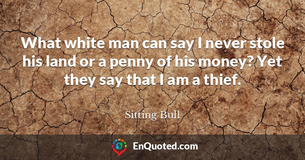 What white man can say I never stole his land or a penny of his money? Yet they say that I am a thief.