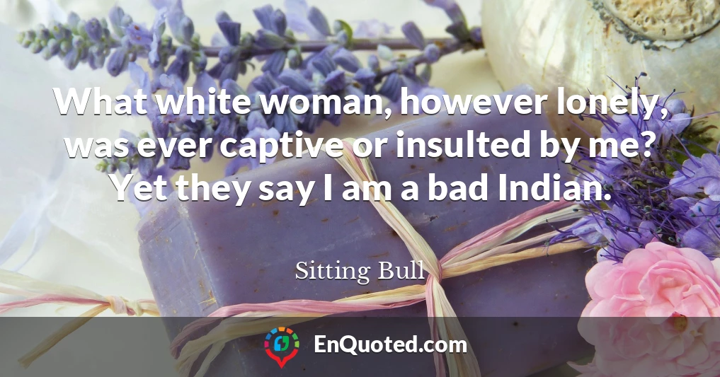 What white woman, however lonely, was ever captive or insulted by me? Yet they say I am a bad Indian.