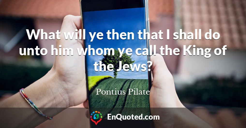 What will ye then that I shall do unto him whom ye call the King of the Jews?