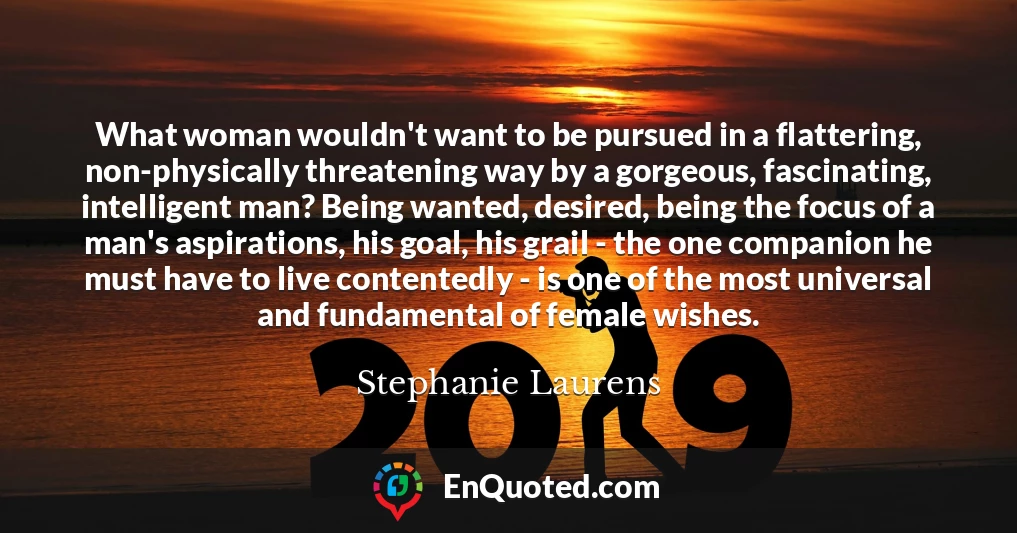 What woman wouldn't want to be pursued in a flattering, non-physically threatening way by a gorgeous, fascinating, intelligent man? Being wanted, desired, being the focus of a man's aspirations, his goal, his grail - the one companion he must have to live contentedly - is one of the most universal and fundamental of female wishes.