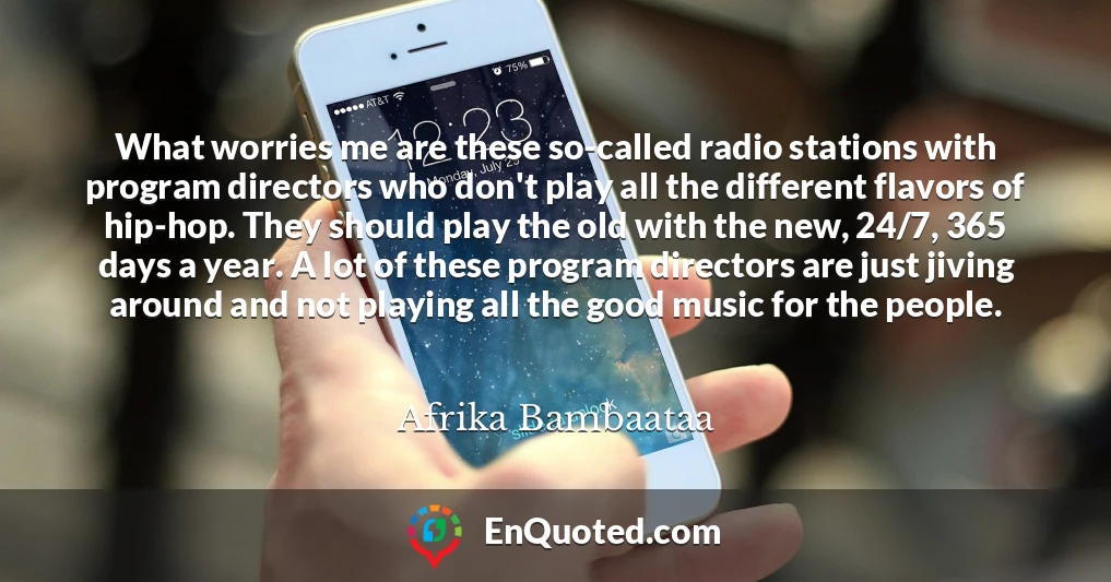 What worries me are these so-called radio stations with program directors who don't play all the different flavors of hip-hop. They should play the old with the new, 24/7, 365 days a year. A lot of these program directors are just jiving around and not playing all the good music for the people.