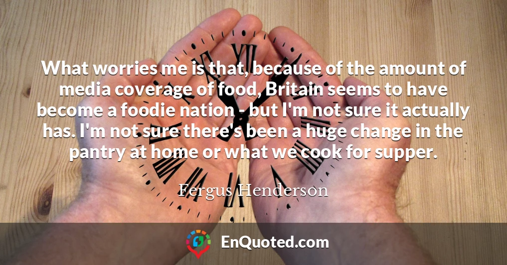 What worries me is that, because of the amount of media coverage of food, Britain seems to have become a foodie nation - but I'm not sure it actually has. I'm not sure there's been a huge change in the pantry at home or what we cook for supper.