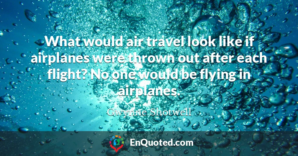 What would air travel look like if airplanes were thrown out after each flight? No one would be flying in airplanes.