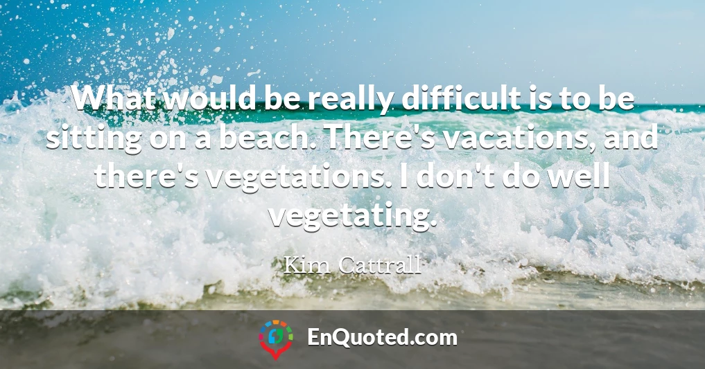 What would be really difficult is to be sitting on a beach. There's vacations, and there's vegetations. I don't do well vegetating.
