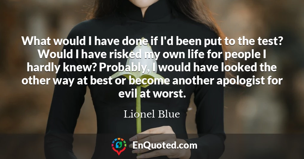 What would I have done if I'd been put to the test? Would I have risked my own life for people I hardly knew? Probably, I would have looked the other way at best or become another apologist for evil at worst.
