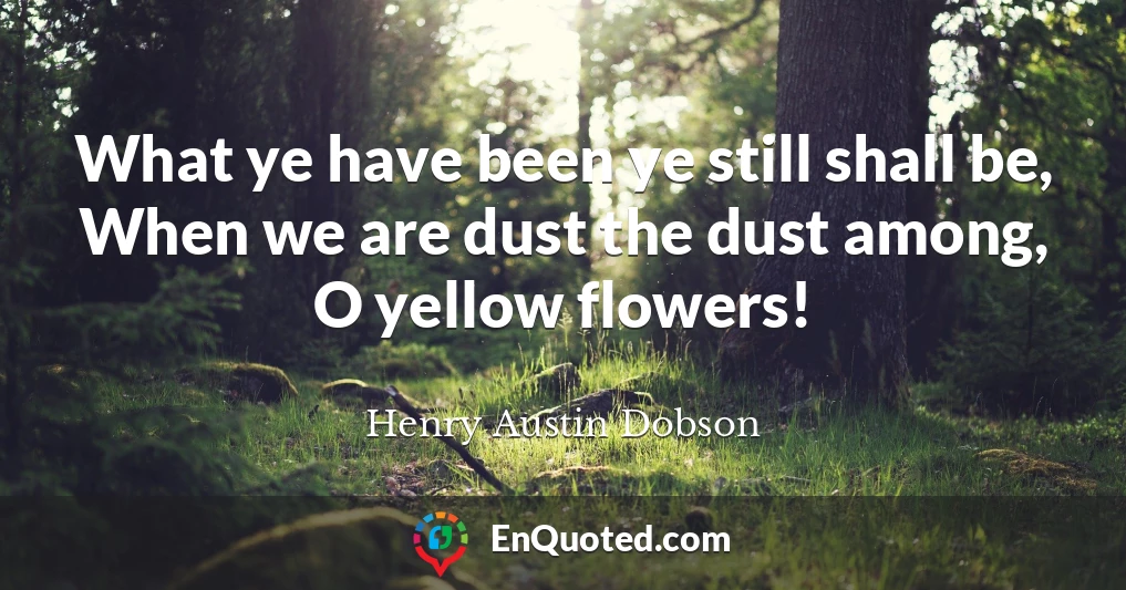 What ye have been ye still shall be, When we are dust the dust among, O yellow flowers!