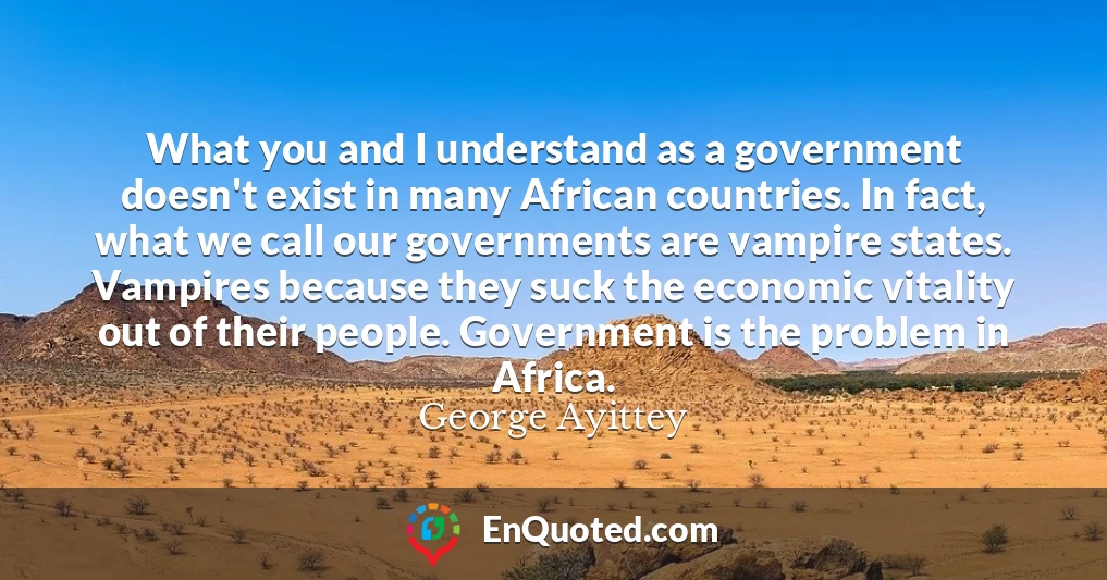 What you and I understand as a government doesn't exist in many African countries. In fact, what we call our governments are vampire states. Vampires because they suck the economic vitality out of their people. Government is the problem in Africa.