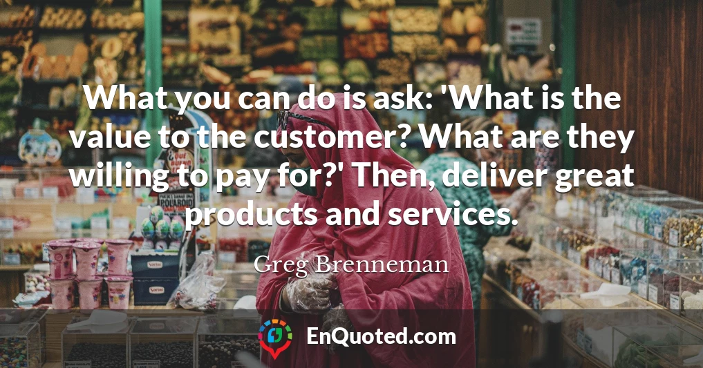 What you can do is ask: 'What is the value to the customer? What are they willing to pay for?' Then, deliver great products and services.