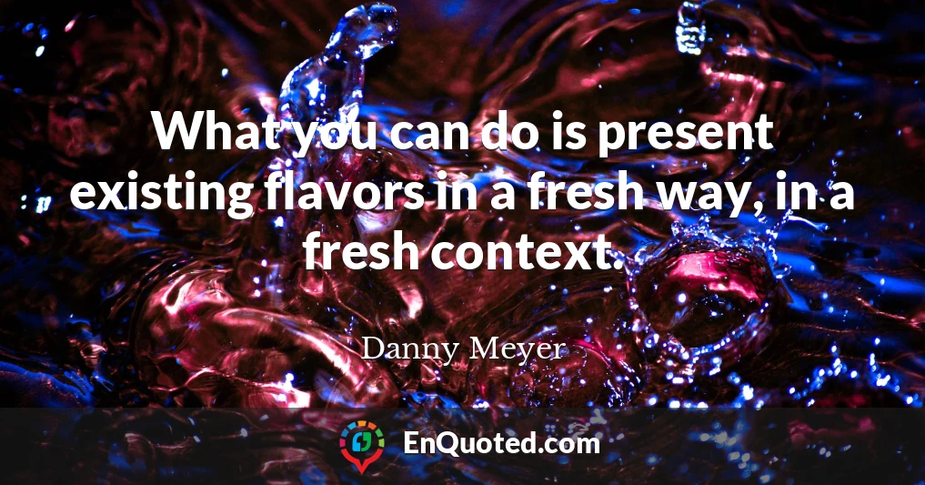 What you can do is present existing flavors in a fresh way, in a fresh context.
