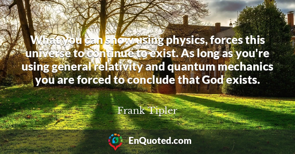 What you can show using physics, forces this universe to continue to exist. As long as you're using general relativity and quantum mechanics you are forced to conclude that God exists.