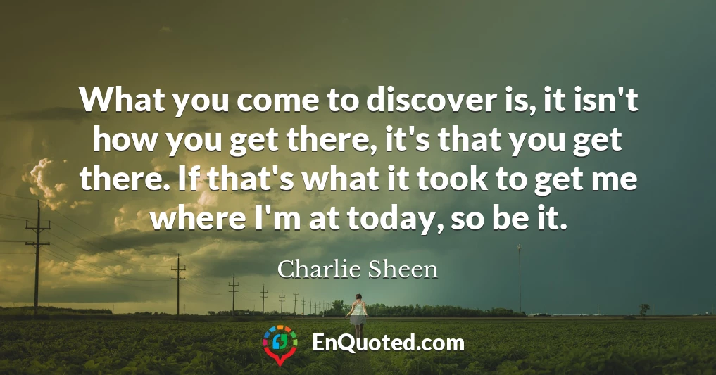 What you come to discover is, it isn't how you get there, it's that you get there. If that's what it took to get me where I'm at today, so be it.
