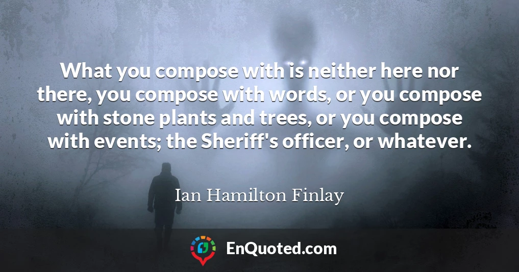 What you compose with is neither here nor there, you compose with words, or you compose with stone plants and trees, or you compose with events; the Sheriff's officer, or whatever.