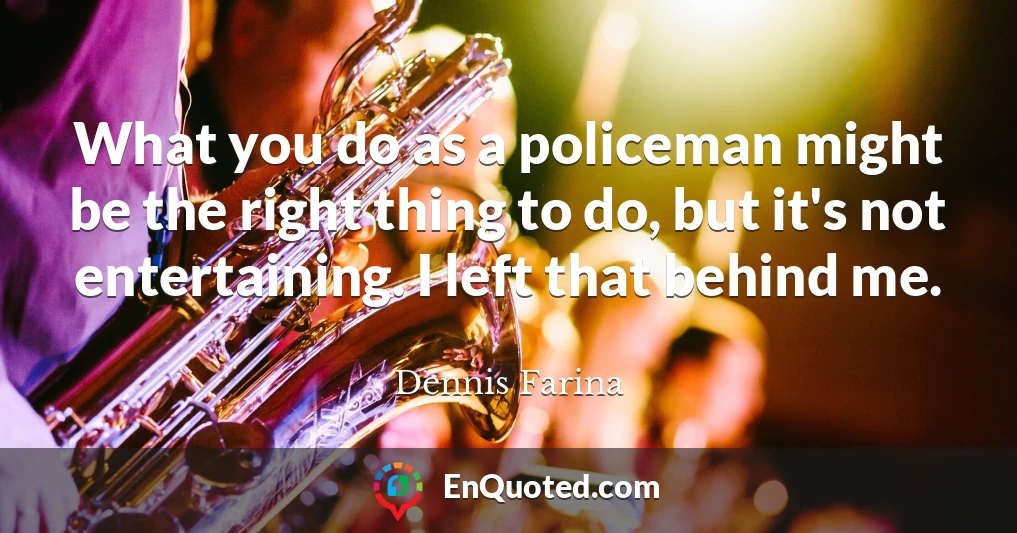 What you do as a policeman might be the right thing to do, but it's not entertaining. I left that behind me.