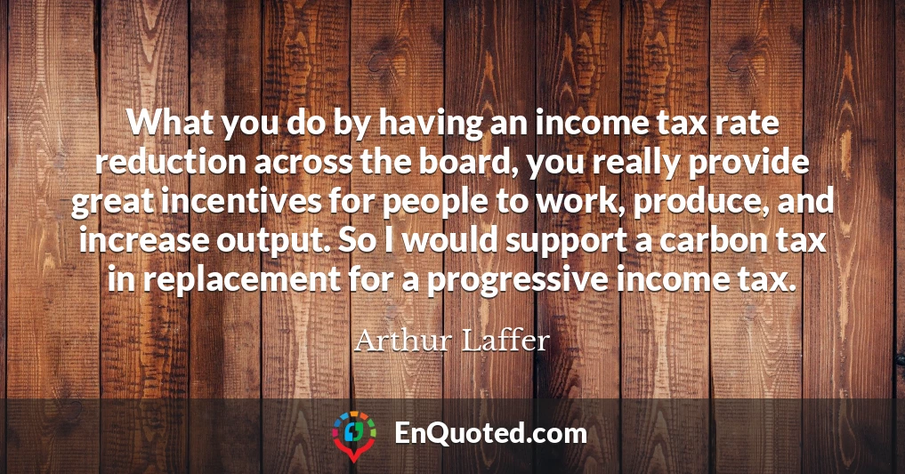 What you do by having an income tax rate reduction across the board, you really provide great incentives for people to work, produce, and increase output. So I would support a carbon tax in replacement for a progressive income tax.