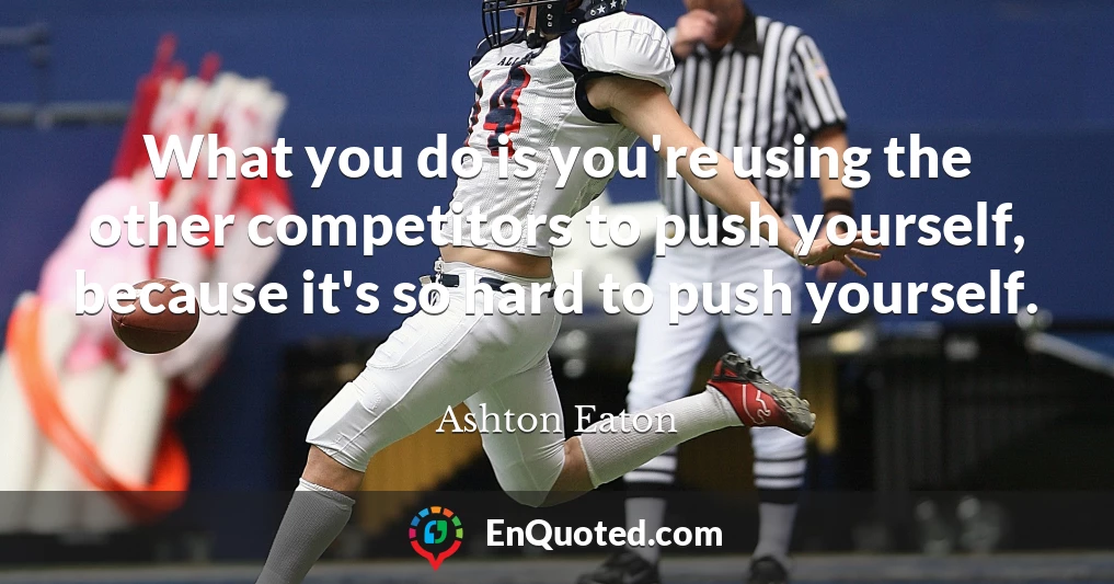 What you do is you're using the other competitors to push yourself, because it's so hard to push yourself.