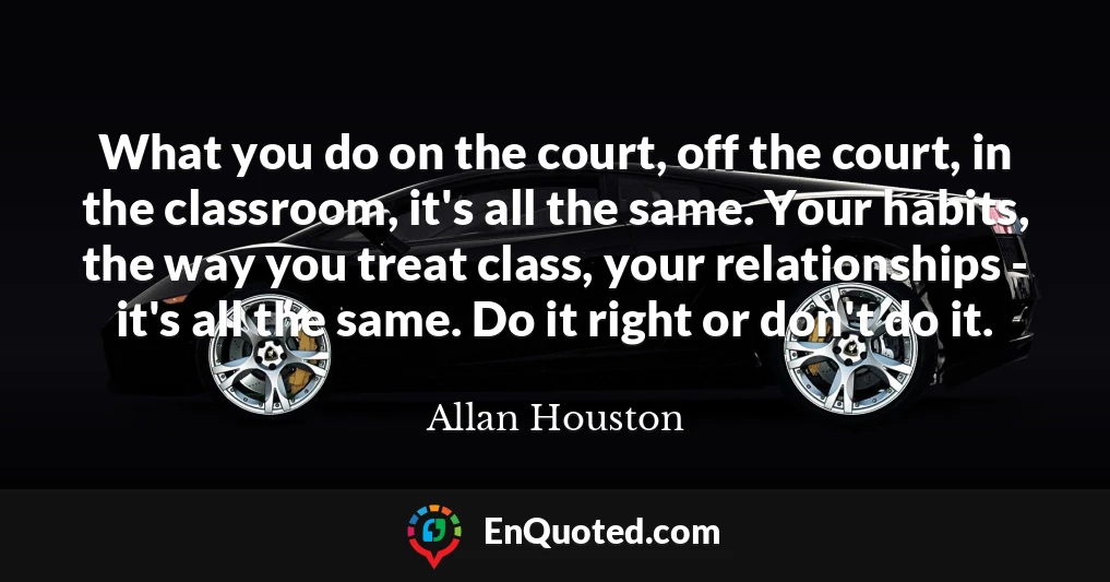 What you do on the court, off the court, in the classroom, it's all the same. Your habits, the way you treat class, your relationships - it's all the same. Do it right or don't do it.