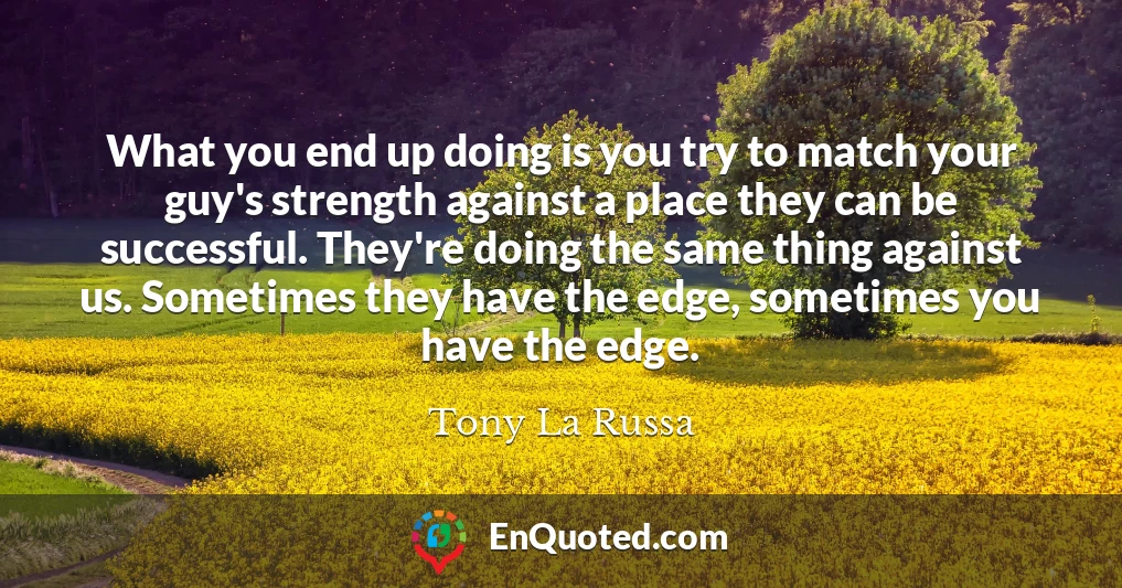 What you end up doing is you try to match your guy's strength against a place they can be successful. They're doing the same thing against us. Sometimes they have the edge, sometimes you have the edge.