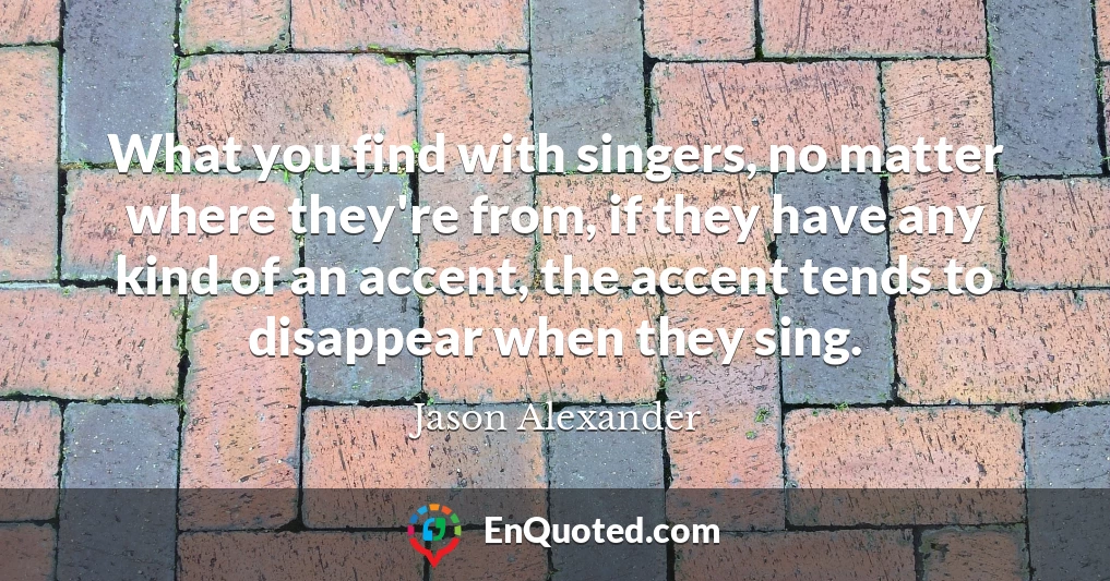 What you find with singers, no matter where they're from, if they have any kind of an accent, the accent tends to disappear when they sing.