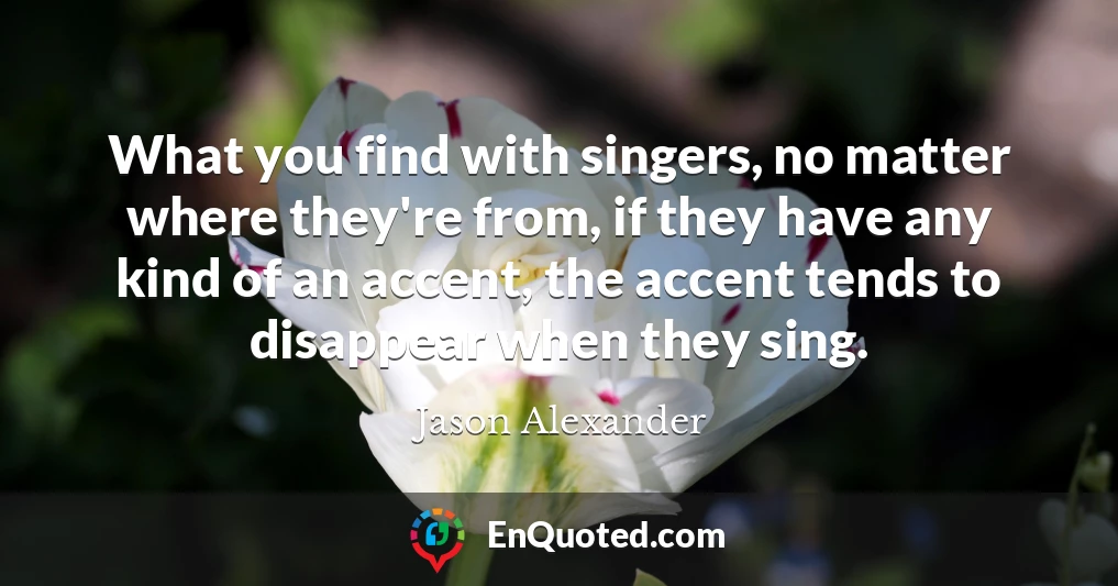 What you find with singers, no matter where they're from, if they have any kind of an accent, the accent tends to disappear when they sing.