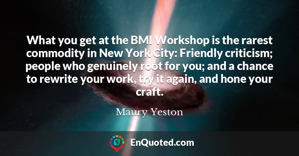What you get at the BMI Workshop is the rarest commodity in New York City: Friendly criticism; people who genuinely root for you; and a chance to rewrite your work, try it again, and hone your craft.