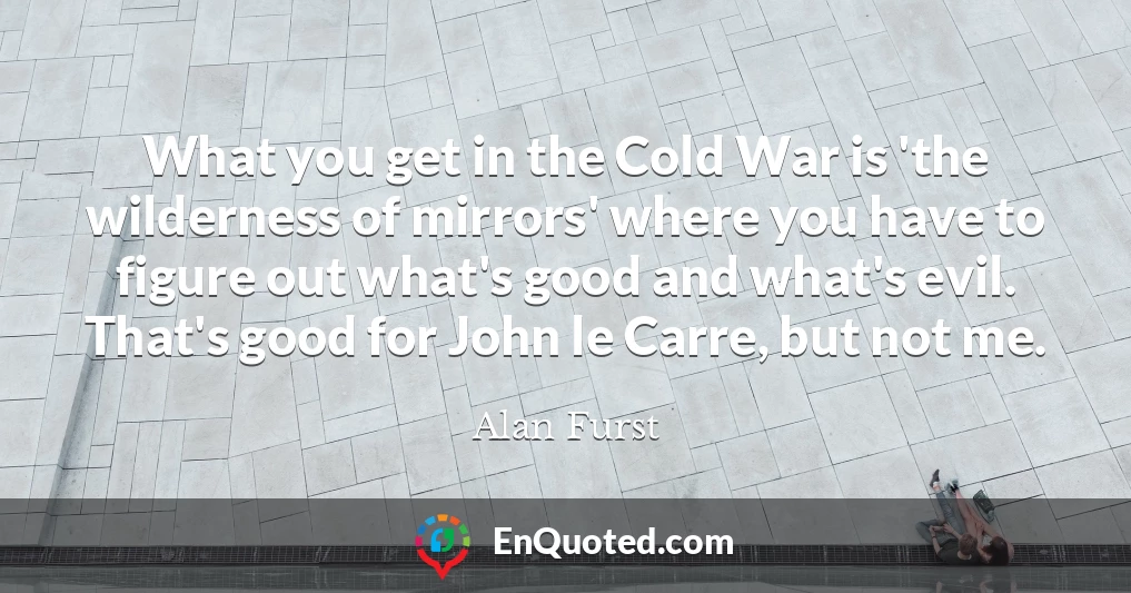 What you get in the Cold War is 'the wilderness of mirrors' where you have to figure out what's good and what's evil. That's good for John le Carre, but not me.