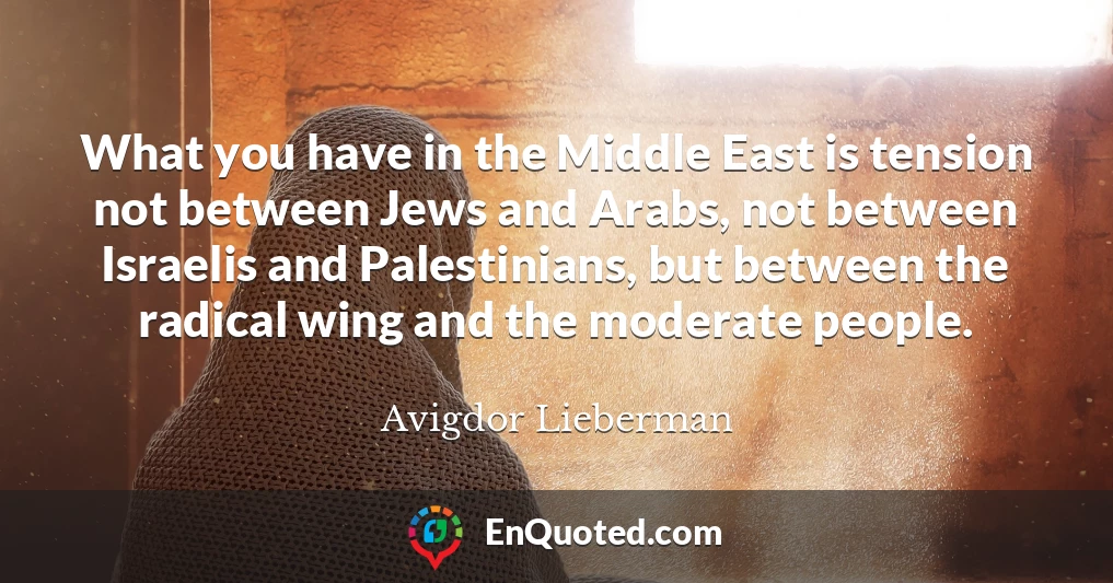 What you have in the Middle East is tension not between Jews and Arabs, not between Israelis and Palestinians, but between the radical wing and the moderate people.