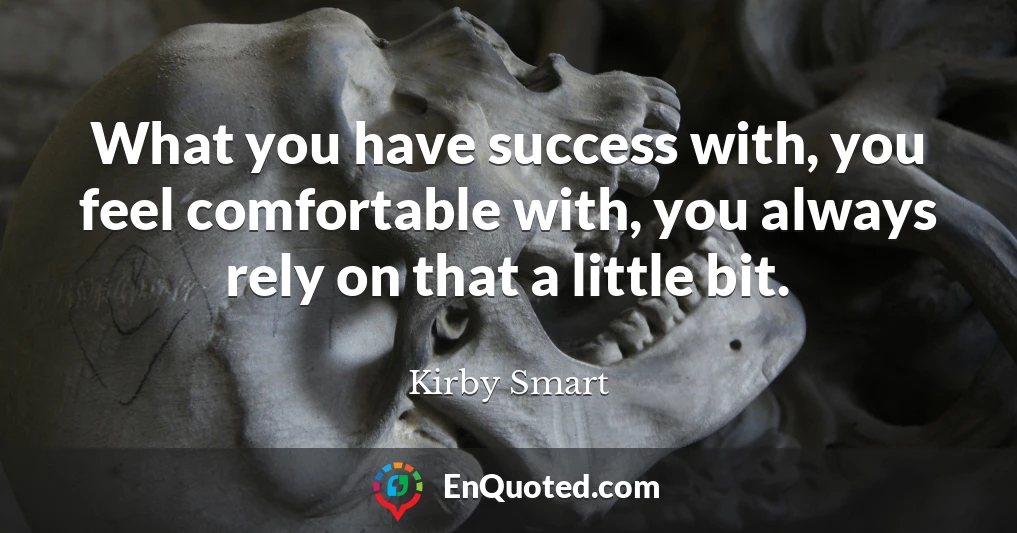 What you have success with, you feel comfortable with, you always rely on that a little bit.