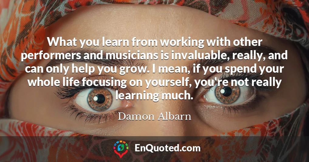 What you learn from working with other performers and musicians is invaluable, really, and can only help you grow. I mean, if you spend your whole life focusing on yourself, you're not really learning much.