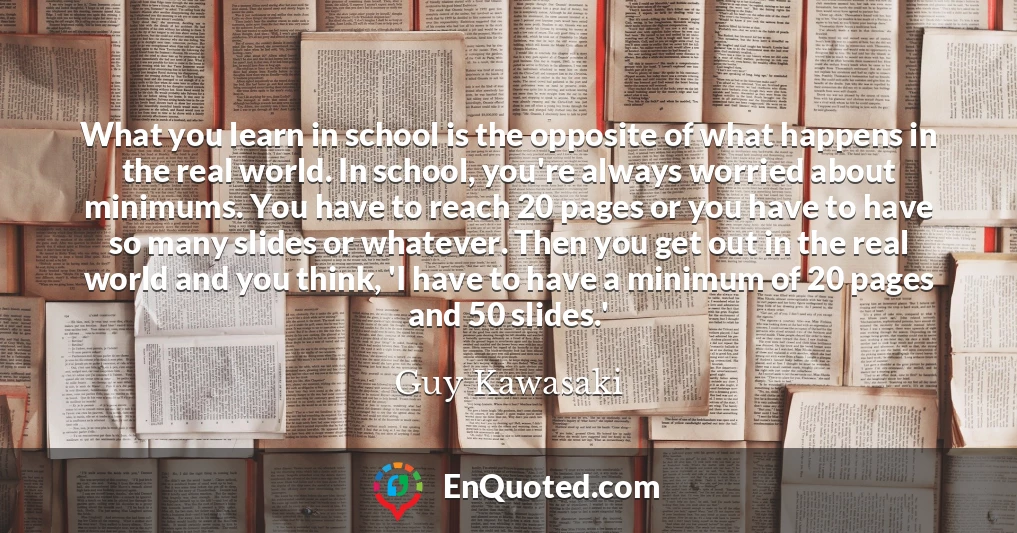 What you learn in school is the opposite of what happens in the real world. In school, you're always worried about minimums. You have to reach 20 pages or you have to have so many slides or whatever. Then you get out in the real world and you think, 'I have to have a minimum of 20 pages and 50 slides.'