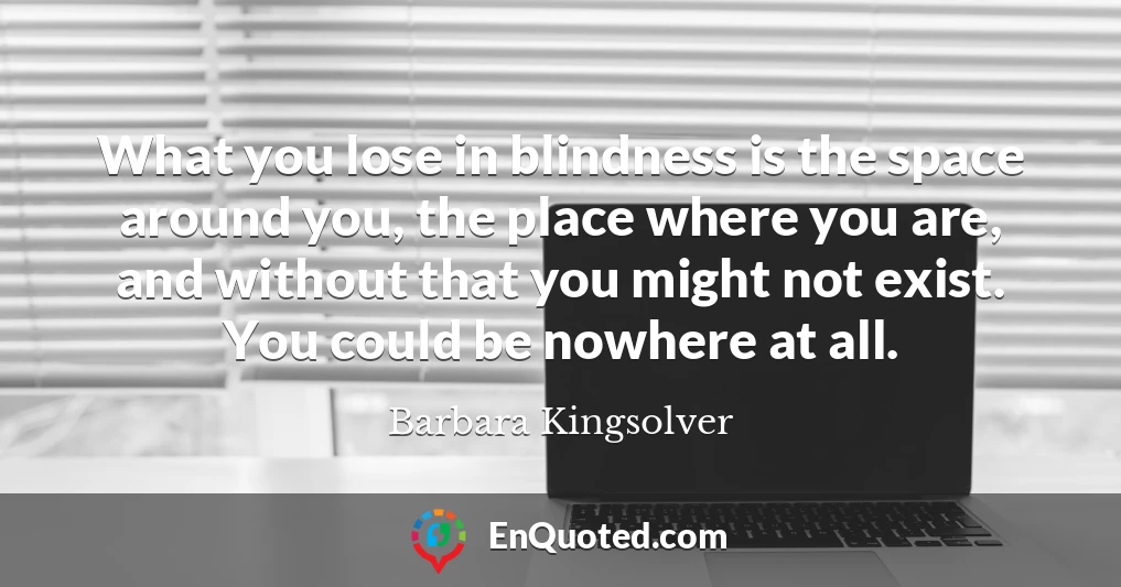 What you lose in blindness is the space around you, the place where you are, and without that you might not exist. You could be nowhere at all.