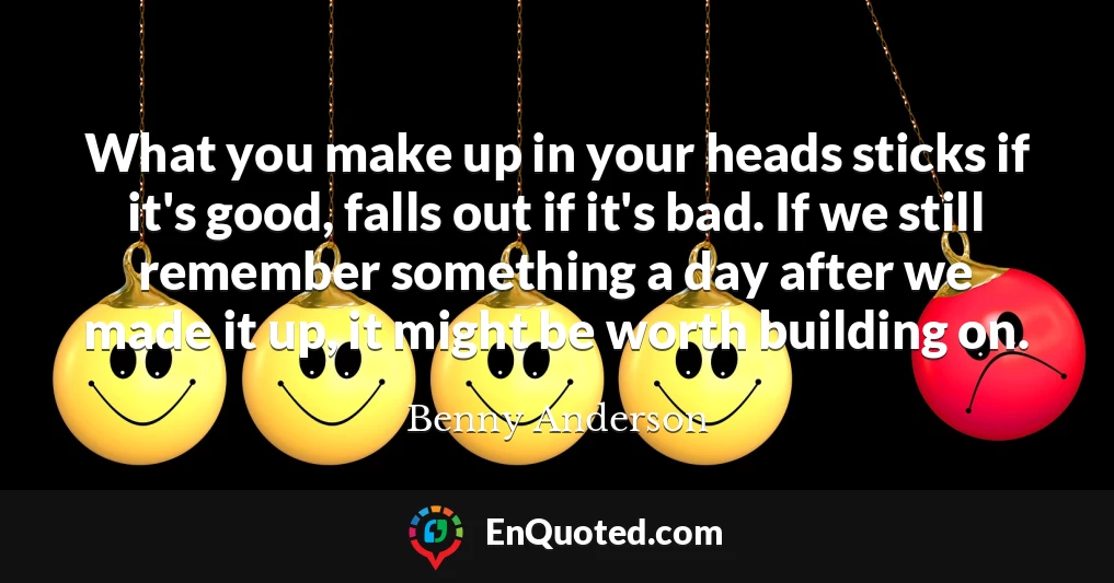 What you make up in your heads sticks if it's good, falls out if it's bad. If we still remember something a day after we made it up, it might be worth building on.