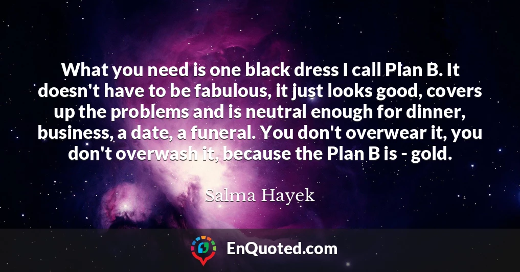 What you need is one black dress I call Plan B. It doesn't have to be fabulous, it just looks good, covers up the problems and is neutral enough for dinner, business, a date, a funeral. You don't overwear it, you don't overwash it, because the Plan B is - gold.