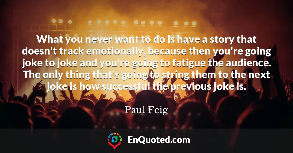 What you never want to do is have a story that doesn't track emotionally, because then you're going joke to joke and you're going to fatigue the audience. The only thing that's going to string them to the next joke is how successful the previous joke is.
