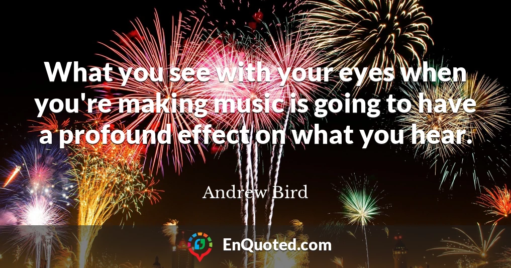 What you see with your eyes when you're making music is going to have a profound effect on what you hear.