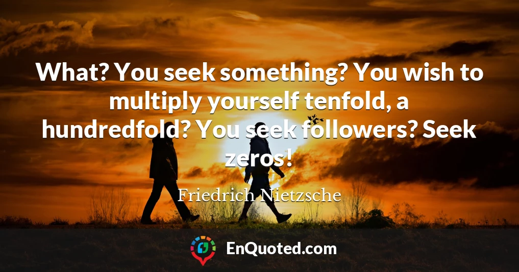 What? You seek something? You wish to multiply yourself tenfold, a hundredfold? You seek followers? Seek zeros!