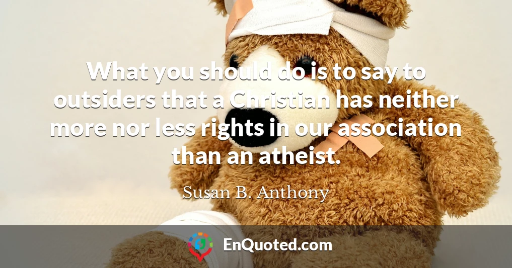 What you should do is to say to outsiders that a Christian has neither more nor less rights in our association than an atheist.