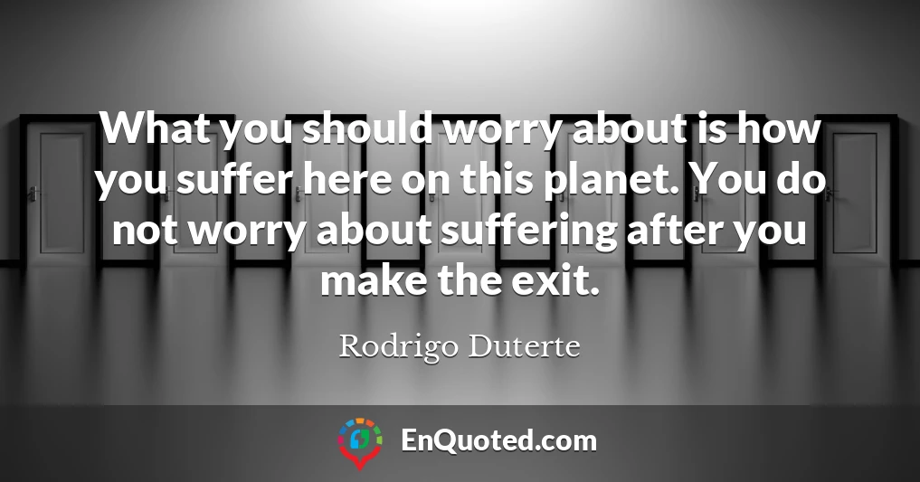 What you should worry about is how you suffer here on this planet. You do not worry about suffering after you make the exit.