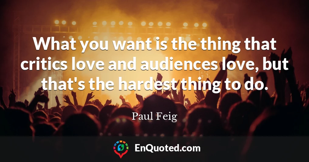 What you want is the thing that critics love and audiences love, but that's the hardest thing to do.