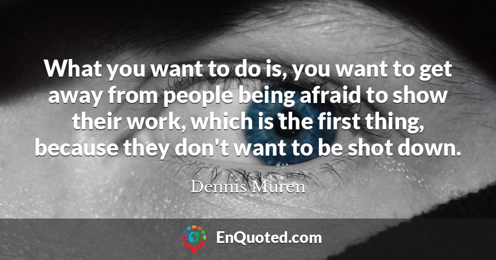 What you want to do is, you want to get away from people being afraid to show their work, which is the first thing, because they don't want to be shot down.