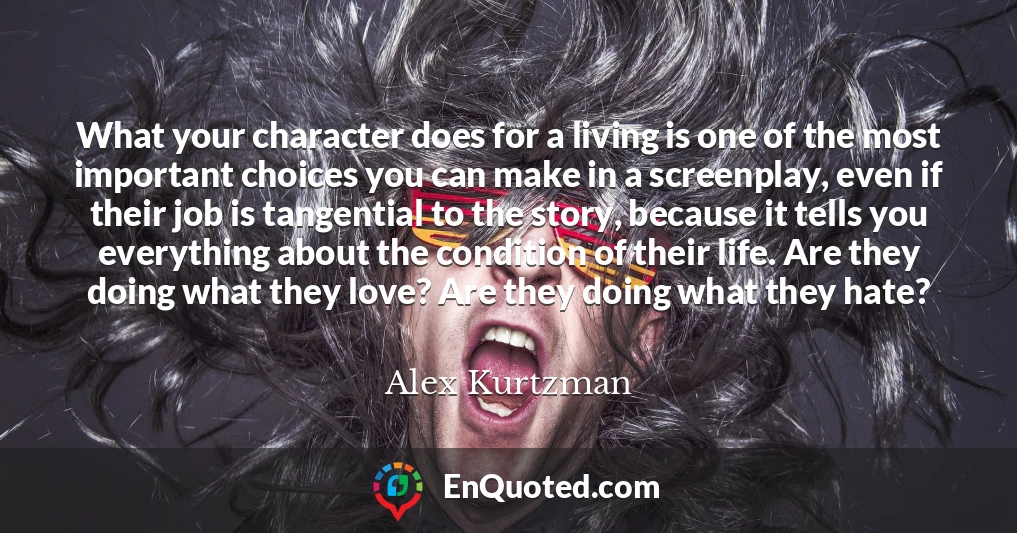What your character does for a living is one of the most important choices you can make in a screenplay, even if their job is tangential to the story, because it tells you everything about the condition of their life. Are they doing what they love? Are they doing what they hate?