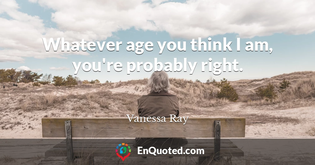 Whatever age you think I am, you're probably right.