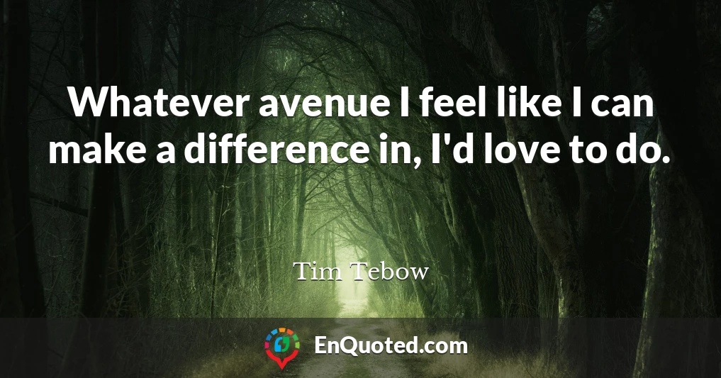 Whatever avenue I feel like I can make a difference in, I'd love to do.